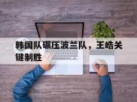 IM电竞APP-韩国队碾压波兰队，王皓关键制胜