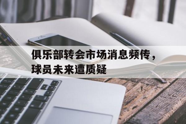 关于俱乐部转会市场消息频传,球员未来遭质疑的信息 关于俱乐部转会市场消息频传,球员未来遭质疑的信息